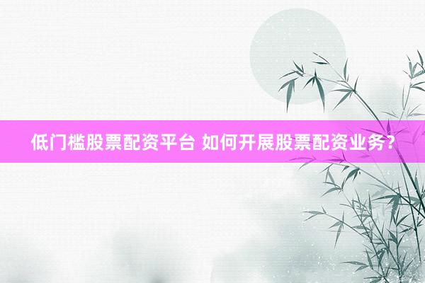 低门槛股票配资平台 如何开展股票配资业务？