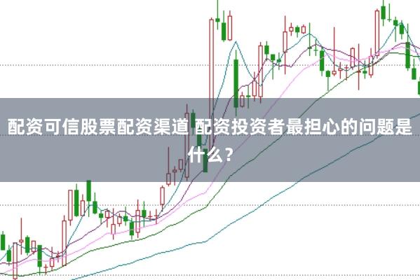配资可信股票配资渠道 配资投资者最担心的问题是什么？