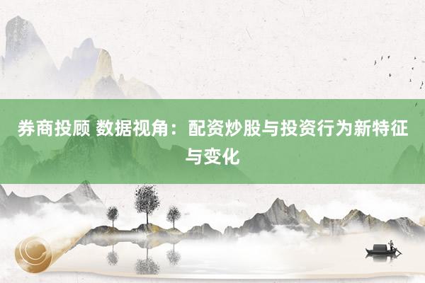 券商投顾 数据视角：配资炒股与投资行为新特征与变化