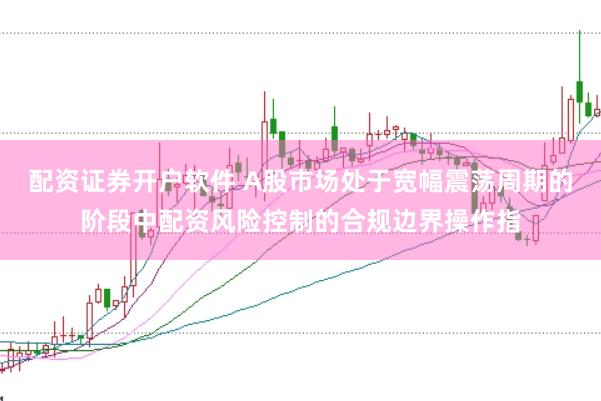 配资证券开户软件 A股市场处于宽幅震荡周期的阶段中配资风险控制的合规边界操作指