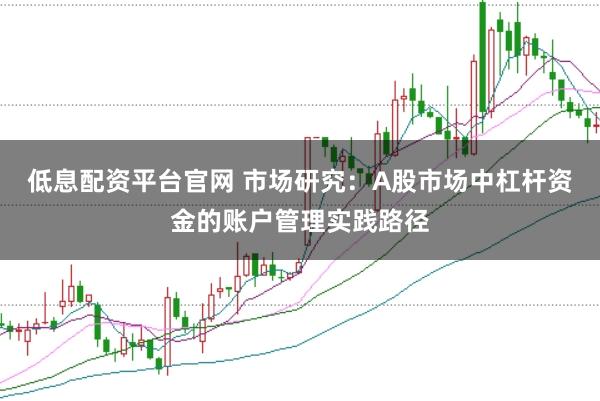 低息配资平台官网 市场研究：A股市场中杠杆资金的账户管理实践路径