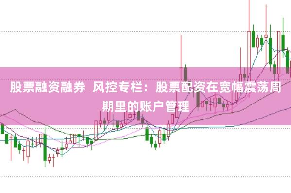 股票融资融券  风控专栏：股票配资在宽幅震荡周期里的账户管理