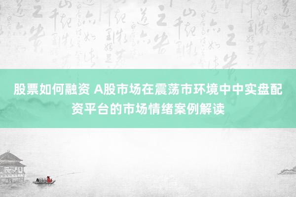 股票如何融资 A股市场在震荡市环境中中实盘配资平台的市场情绪案例解读