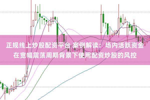 正规线上炒股配资平台 案例解读：场内活跃资金在宽幅震荡周期背景下使用配资炒股的风控