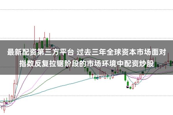 最新配资第三方平台 过去三年全球资本市场面对指数反复拉锯阶段的市场环境中配资炒股