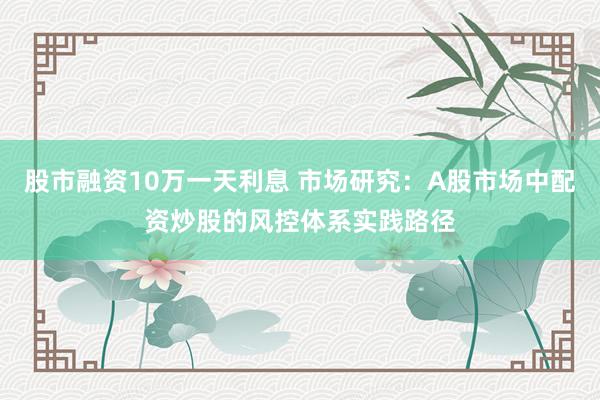 股市融资10万一天利息 市场研究：A股市场中配资炒股的风控体系实践路径